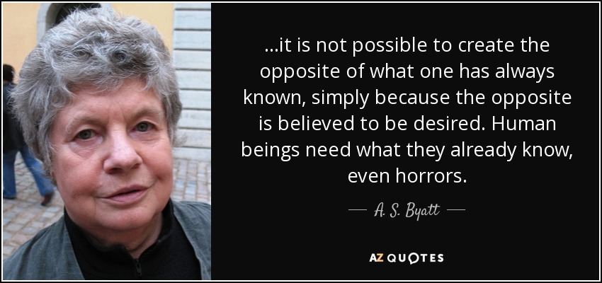 ...it is not possible to create the opposite of what one has always known, simply because the opposite is believed to be desired. Human beings need what they already know, even horrors. - A. S. Byatt