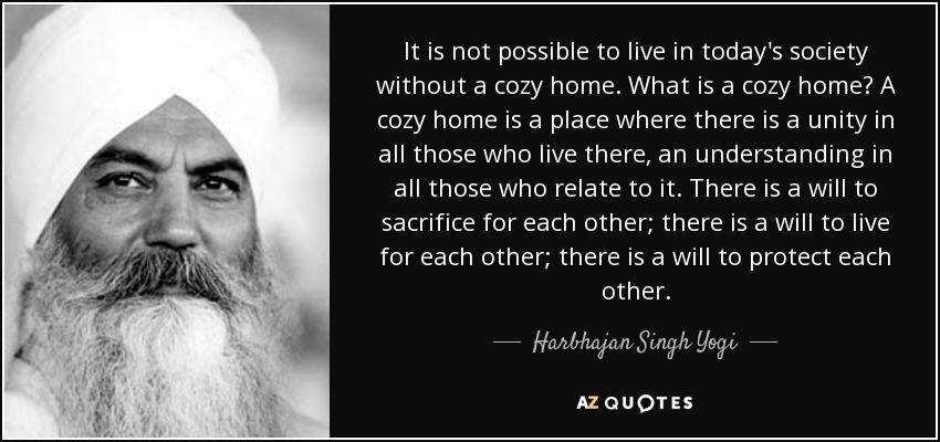 It is not possible to live in today's society without a cozy home. What is a cozy home? A cozy home is a place where there is a unity in all those who live there, an understanding in all those who relate to it. There is a will to sacrifice for each other; there is a will to live for each other; there is a will to protect each other. - Harbhajan Singh Yogi