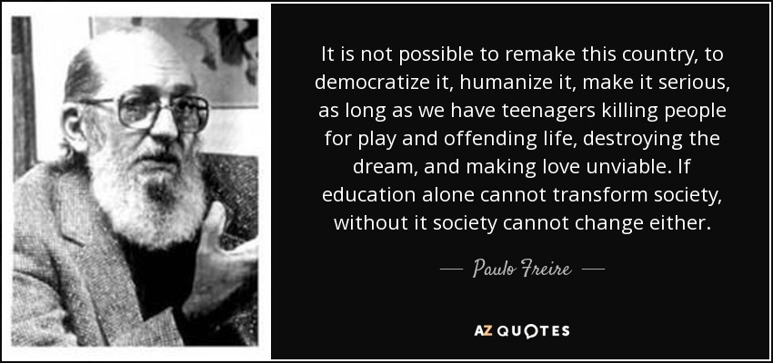 It is not possible to remake this country, to democratize it, humanize it, make it serious, as long as we have teenagers killing people for play and offending life, destroying the dream, and making love unviable. If education alone cannot transform society, without it society cannot change either. - Paulo Freire