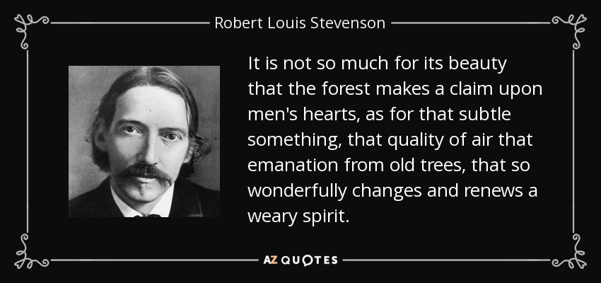 It is not so much for its beauty that the forest makes a claim upon men's hearts, as for that subtle something, that quality of air that emanation from old trees, that so wonderfully changes and renews a weary spirit. - Robert Louis Stevenson