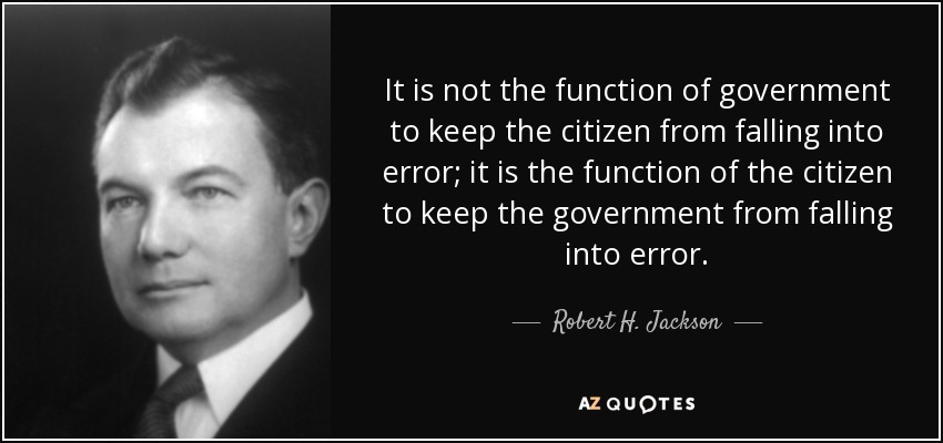 It is not the function of government to keep the citizen from falling into error; it is the function of the citizen to keep the government from falling into error. - Robert H. Jackson