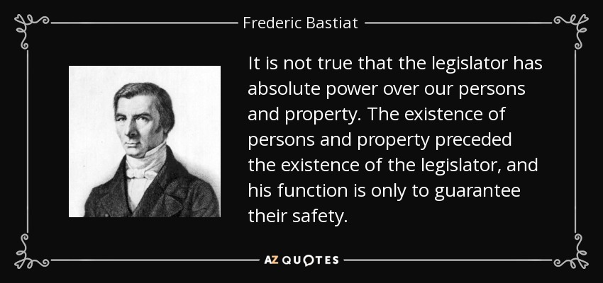 It is not true that the legislator has absolute power over our persons and property. The existence of persons and property preceded the existence of the legislator, and his function is only to guarantee their safety. - Frederic Bastiat