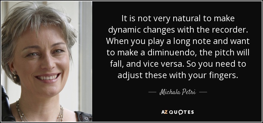 It is not very natural to make dynamic changes with the recorder. When you play a long note and want to make a diminuendo, the pitch will fall, and vice versa. So you need to adjust these with your fingers. - Michala Petri