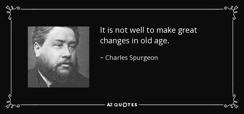 It is not well to make great changes in old age. - Charles Spurgeon