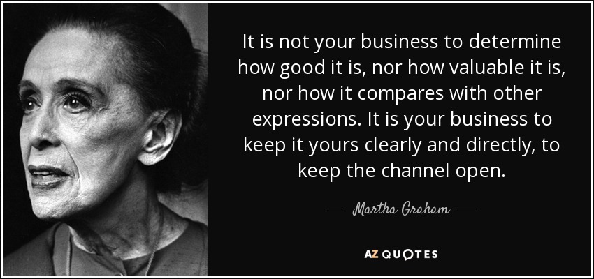 It is not your business to determine how good it is, nor how valuable it is, nor how it compares with other expressions. It is your business to keep it yours clearly and directly, to keep the channel open. - Martha Graham