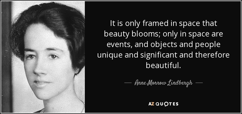 It is only framed in space that beauty blooms; only in space are events, and objects and people unique and significant and therefore beautiful. - Anne Morrow Lindbergh