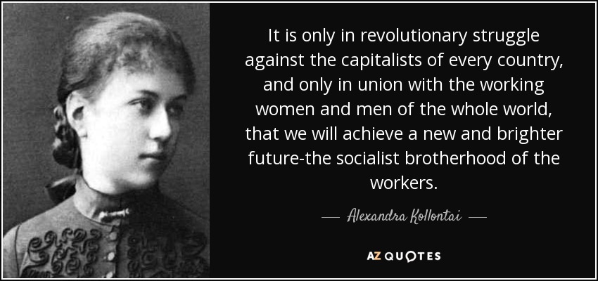 It is only in revolutionary struggle against the capitalists of every country, and only in union with the working women and men of the whole world, that we will achieve a new and brighter future-the socialist brotherhood of the workers. - Alexandra Kollontai