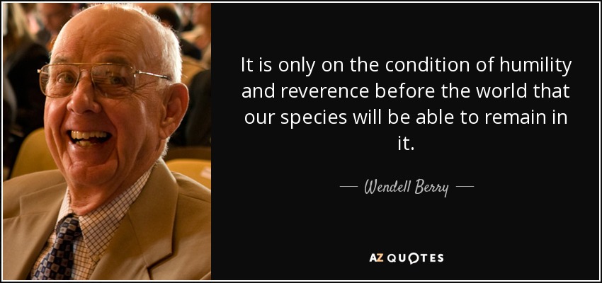 It is only on the condition of humility and reverence before the world that our species will be able to remain in it. - Wendell Berry