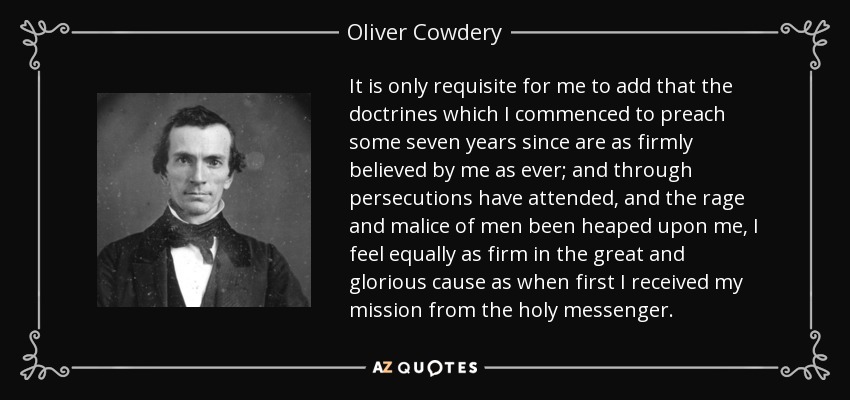 It is only requisite for me to add that the doctrines which I commenced to preach some seven years since are as firmly believed by me as ever; and through persecutions have attended, and the rage and malice of men been heaped upon me, I feel equally as firm in the great and glorious cause as when first I received my mission from the holy messenger. - Oliver Cowdery