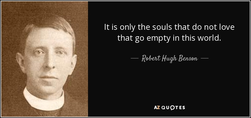 It is only the souls that do not love that go empty in this world. - Robert Hugh Benson