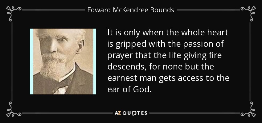 It is only when the whole heart is gripped with the passion of prayer that the life-giving fire descends, for none but the earnest man gets access to the ear of God. - Edward McKendree Bounds