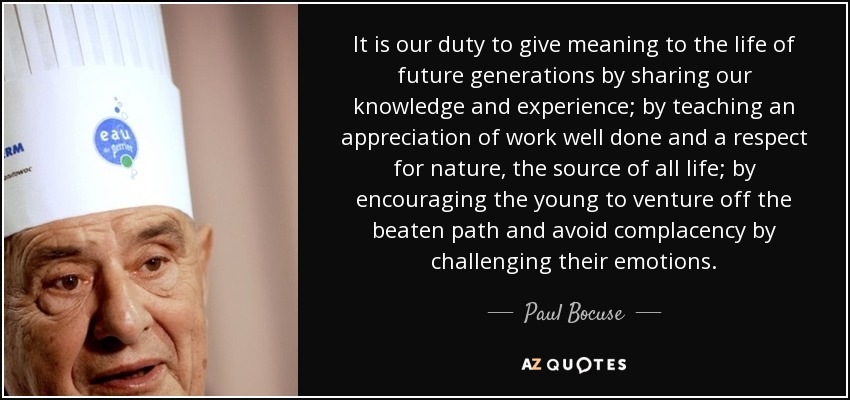 It is our duty to give meaning to the life of future generations by sharing our knowledge and experience; by teaching an appreciation of work well done and a respect for nature, the source of all life; by encouraging the young to venture off the beaten path and avoid complacency by challenging their emotions. - Paul Bocuse