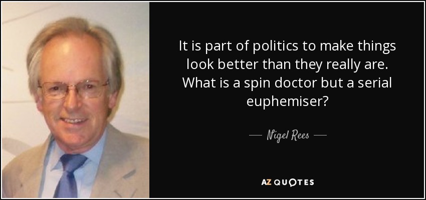 It is part of politics to make things look better than they really are. What is a spin doctor but a serial euphemiser? - Nigel Rees