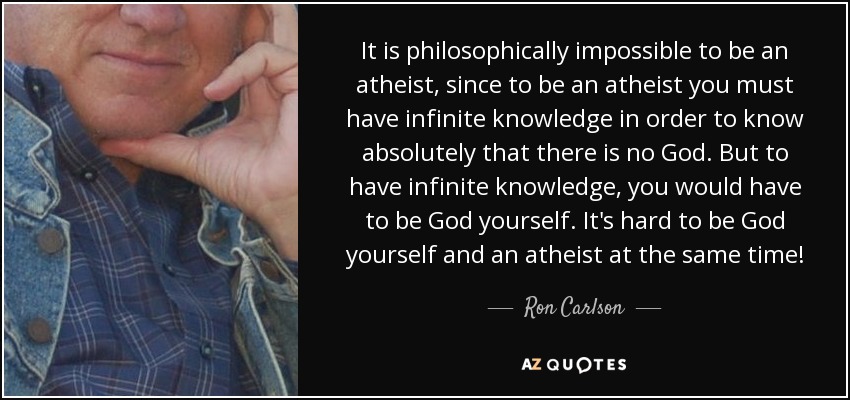 It is philosophically impossible to be an atheist, since to be an atheist you must have infinite knowledge in order to know absolutely that there is no God. But to have infinite knowledge, you would have to be God yourself. It's hard to be God yourself and an atheist at the same time! - Ron Carlson