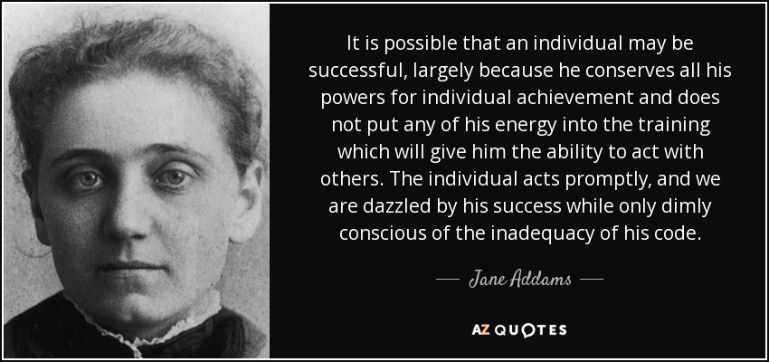 It is possible that an individual may be successful, largely because he conserves all his powers for individual achievement and does not put any of his energy into the training which will give him the ability to act with others. The individual acts promptly, and we are dazzled by his success while only dimly conscious of the inadequacy of his code. - Jane Addams