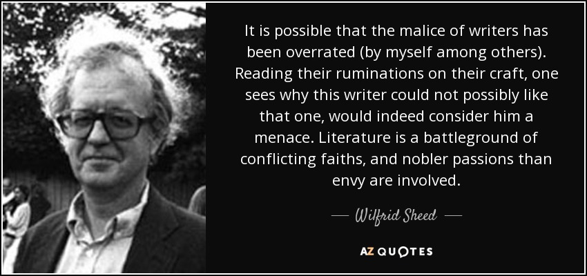 It is possible that the malice of writers has been overrated (by myself among others). Reading their ruminations on their craft, one sees why this writer could not possibly like that one, would indeed consider him a menace. Literature is a battleground of conflicting faiths, and nobler passions than envy are involved. - Wilfrid Sheed
