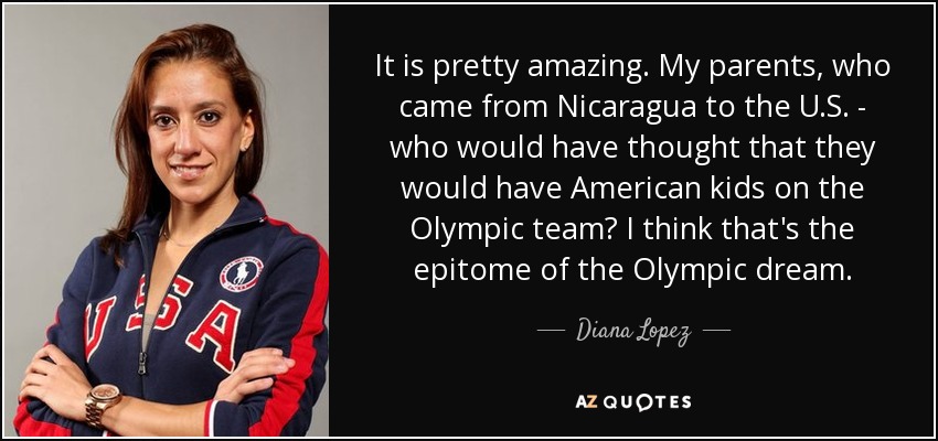 It is pretty amazing. My parents, who came from Nicaragua to the U.S. - who would have thought that they would have American kids on the Olympic team? I think that's the epitome of the Olympic dream. - Diana Lopez