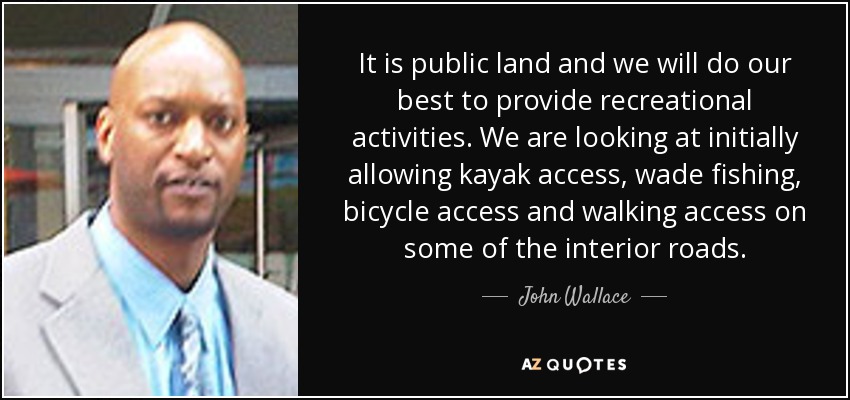 It is public land and we will do our best to provide recreational activities. We are looking at initially allowing kayak access, wade fishing, bicycle access and walking access on some of the interior roads. - John Wallace