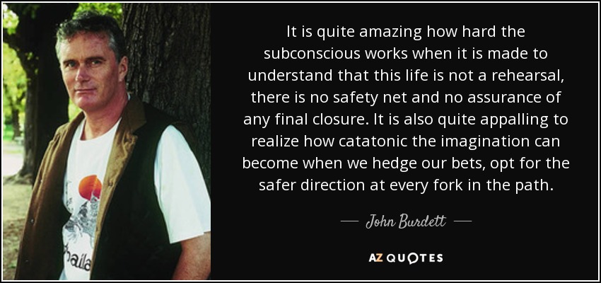 It is quite amazing how hard the subconscious works when it is made to understand that this life is not a rehearsal, there is no safety net and no assurance of any final closure. It is also quite appalling to realize how catatonic the imagination can become when we hedge our bets, opt for the safer direction at every fork in the path. - John Burdett