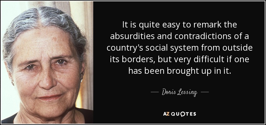 It is quite easy to remark the absurdities and contradictions of a country's social system from outside its borders, but very difficult if one has been brought up in it. - Doris Lessing