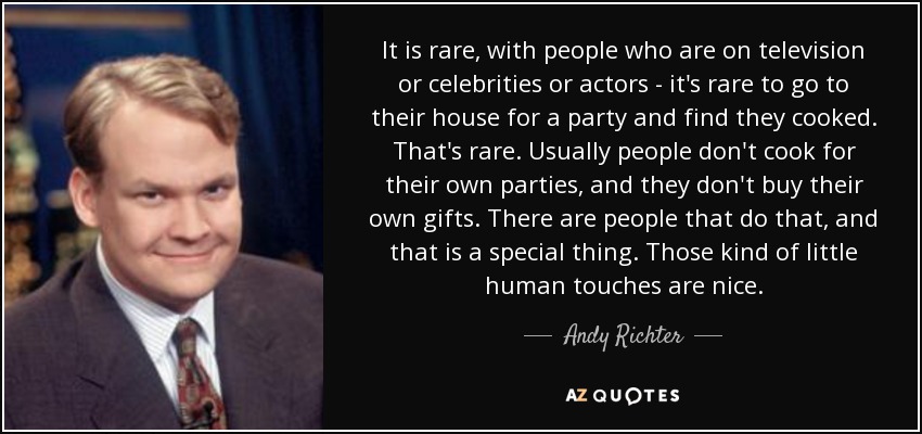 It is rare, with people who are on television or celebrities or actors - it's rare to go to their house for a party and find they cooked. That's rare. Usually people don't cook for their own parties, and they don't buy their own gifts. There are people that do that, and that is a special thing. Those kind of little human touches are nice. - Andy Richter