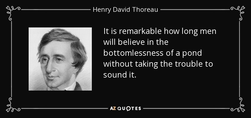 It is remarkable how long men will believe in the bottomlessness of a pond without taking the trouble to sound it. - Henry David Thoreau