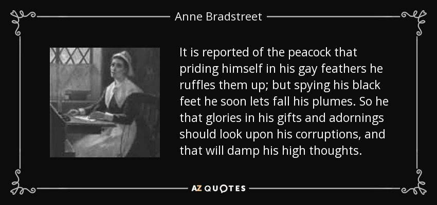 It is reported of the peacock that priding himself in his gay feathers he ruffles them up; but spying his black feet he soon lets fall his plumes. So he that glories in his gifts and adornings should look upon his corruptions, and that will damp his high thoughts. - Anne Bradstreet