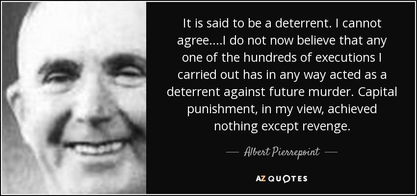 It is said to be a deterrent. I cannot agree....I do not now believe that any one of the hundreds of executions I carried out has in any way acted as a deterrent against future murder. Capital punishment, in my view, achieved nothing except revenge. - Albert Pierrepoint