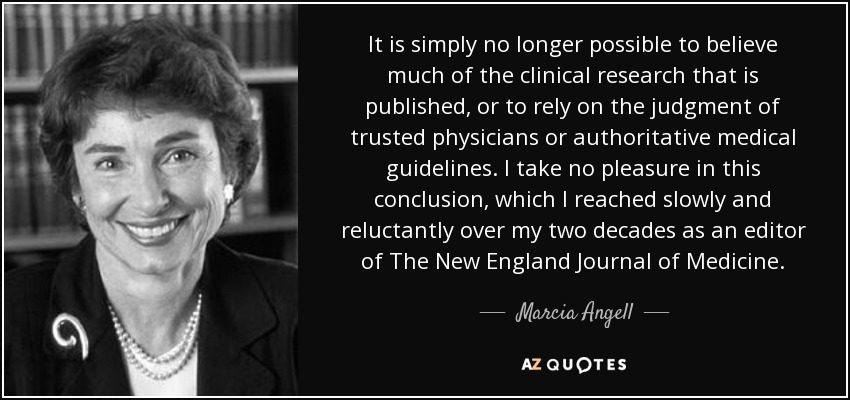 It is simply no longer possible to believe much of the clinical research that is published, or to rely on the judgment of trusted physicians or authoritative medical guidelines. I take no pleasure in this conclusion, which I reached slowly and reluctantly over my two decades as an editor of The New England Journal of Medicine. - Marcia Angell