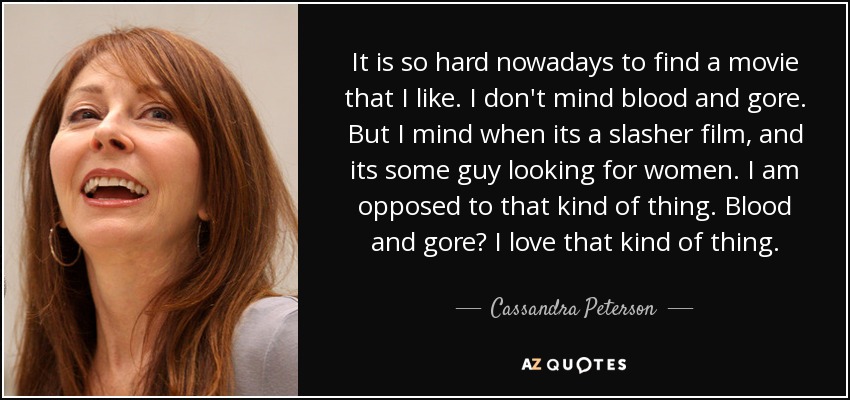 It is so hard nowadays to find a movie that I like. I don't mind blood and gore. But I mind when its a slasher film, and its some guy looking for women. I am opposed to that kind of thing. Blood and gore? I love that kind of thing. - Cassandra Peterson