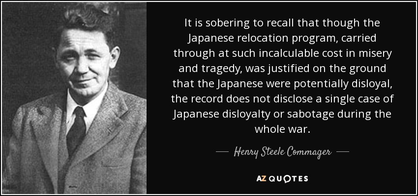 It is sobering to recall that though the Japanese relocation program, carried through at such incalculable cost in misery and tragedy, was justified on the ground that the Japanese were potentially disloyal, the record does not disclose a single case of Japanese disloyalty or sabotage during the whole war. - Henry Steele Commager