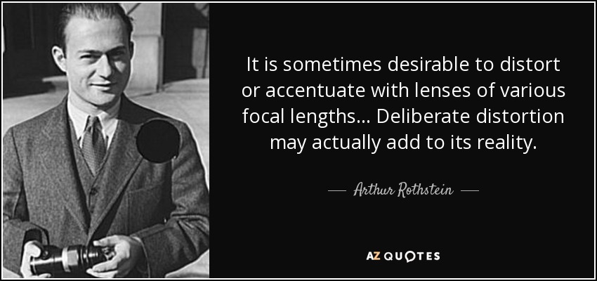It is sometimes desirable to distort or accentuate with lenses of various focal lengths... Deliberate distortion may actually add to its reality. - Arthur Rothstein