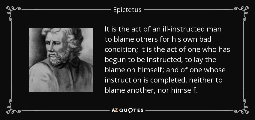 It is the act of an ill-instructed man to blame others for his own bad condition; it is the act of one who has begun to be instructed, to lay the blame on himself; and of one whose instruction is completed, neither to blame another, nor himself. - Epictetus