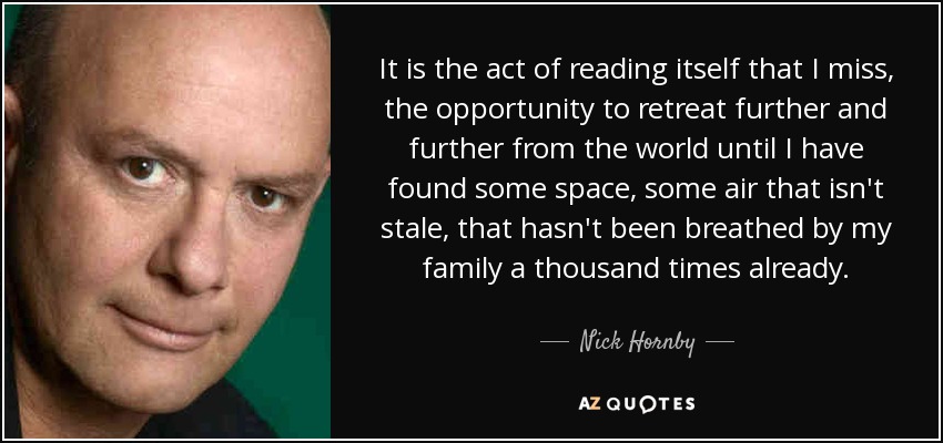 It is the act of reading itself that I miss, the opportunity to retreat further and further from the world until I have found some space, some air that isn't stale, that hasn't been breathed by my family a thousand times already. - Nick Hornby