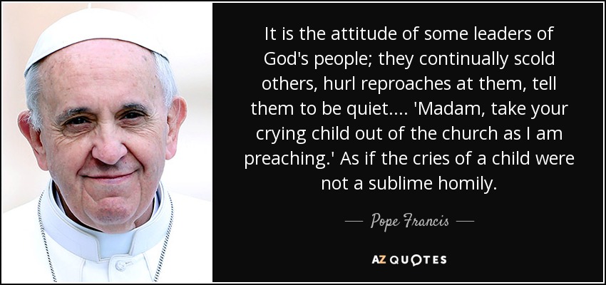 Es la actitud de algunos líderes del pueblo de Dios; continuamente regañan a los demás, les lanzan reproches, les dicen que se callen... 'Señora, saque a su niño que llora de la iglesia mientras estoy predicando'. Como si el llanto de un niño no fuera una sublime homilía. - Pope Francis