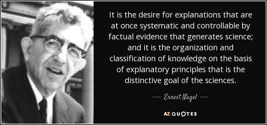 It is the desire for explanations that are at once systematic and controllable by factual evidence that generates science; and it is the organization and classification of knowledge on the basis of explanatory principles that is the distinctive goal of the sciences. - Ernest Nagel