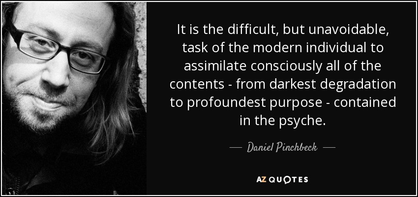 It is the difficult, but unavoidable, task of the modern individual to assimilate consciously all of the contents - from darkest degradation to profoundest purpose - contained in the psyche. - Daniel Pinchbeck