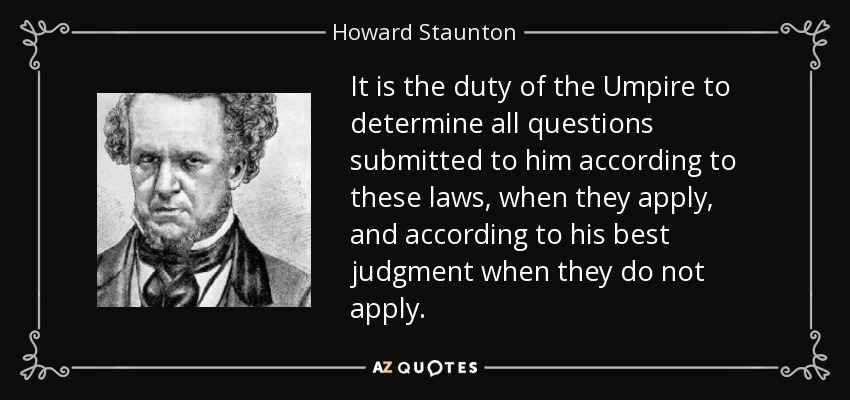 It is the duty of the Umpire to determine all questions submitted to him according to these laws, when they apply, and according to his best judgment when they do not apply. - Howard Staunton