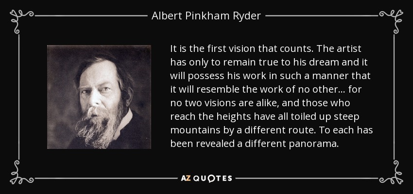 It is the first vision that counts. The artist has only to remain true to his dream and it will possess his work in such a manner that it will resemble the work of no other... for no two visions are alike, and those who reach the heights have all toiled up steep mountains by a different route. To each has been revealed a different panorama. - Albert Pinkham Ryder