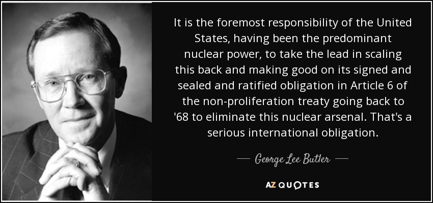 Es responsabilidad primordial de Estados Unidos, que ha sido la potencia nuclear predominante, tomar la iniciativa en la reducción de este arsenal y cumplir con su obligación firmada, sellada y ratificada en el artículo 6 del Tratado de No Proliferación, que se remonta al año 68, de eliminar este arsenal nuclear. Es una obligación internacional seria. - George Lee Butler