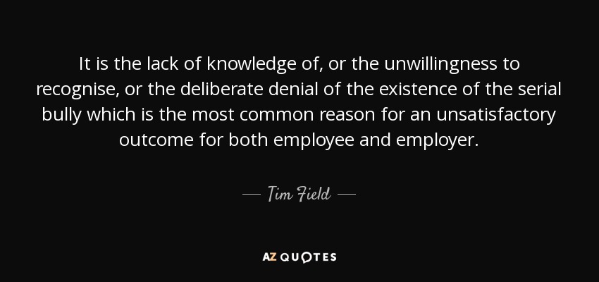 It is the lack of knowledge of, or the unwillingness to recognise, or the deliberate denial of the existence of the serial bully which is the most common reason for an unsatisfactory outcome for both employee and employer. - Tim Field