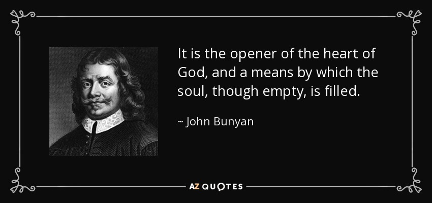 It is the opener of the heart of God, and a means by which the soul, though empty, is filled. - John Bunyan