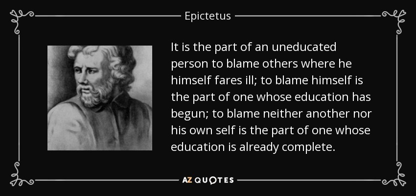 It is the part of an uneducated person to blame others where he himself fares ill; to blame himself is the part of one whose education has begun; to blame neither another nor his own self is the part of one whose education is already complete. - Epictetus