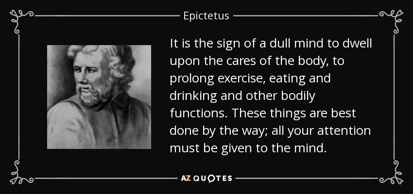 It is the sign of a dull mind to dwell upon the cares of the body, to prolong exercise, eating and drinking and other bodily functions. These things are best done by the way; all your attention must be given to the mind. - Epictetus