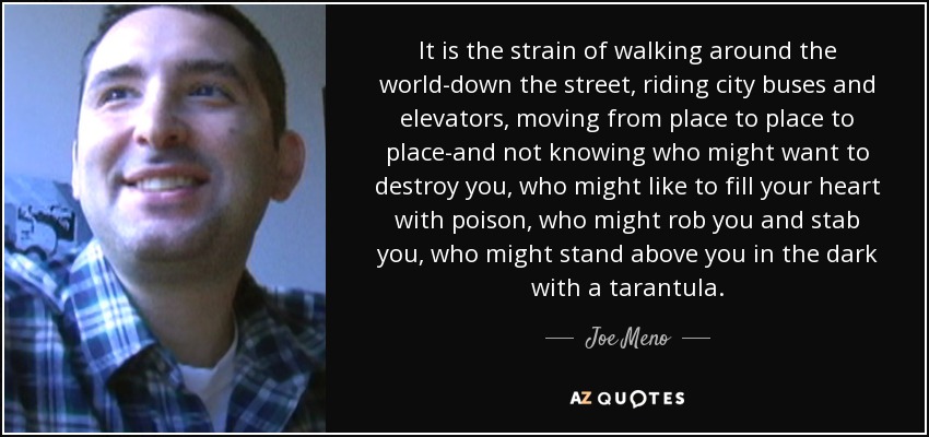 It is the strain of walking around the world-down the street, riding city buses and elevators, moving from place to place to place-and not knowing who might want to destroy you, who might like to fill your heart with poison, who might rob you and stab you, who might stand above you in the dark with a tarantula. - Joe Meno