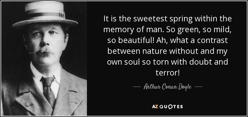 It is the sweetest spring within the memory of man. So green, so mild, so beautiful! Ah, what a contrast between nature without and my own soul so torn with doubt and terror! - Arthur Conan Doyle