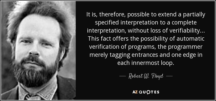 It is, therefore, possible to extend a partially specified interpretation to a complete interpretation, without loss of verifiability... This fact offers the possibility of automatic verification of programs, the programmer merely tagging entrances and one edge in each innermost loop. - Robert W. Floyd