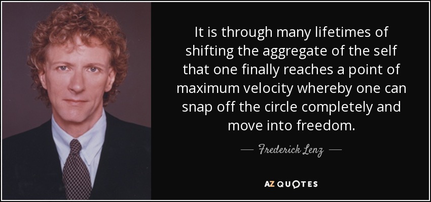 It is through many lifetimes of shifting the aggregate of the self that one finally reaches a point of maximum velocity whereby one can snap off the circle completely and move into freedom. - Frederick Lenz