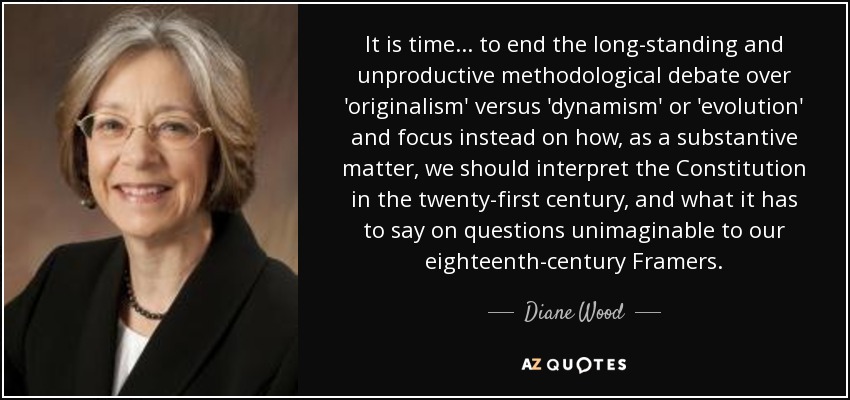 It is time... to end the long-standing and unproductive methodological debate over 'originalism' versus 'dynamism' or 'evolution' and focus instead on how, as a substantive matter, we should interpret the Constitution in the twenty-first century, and what it has to say on questions unimaginable to our eighteenth-century Framers. - Diane Wood