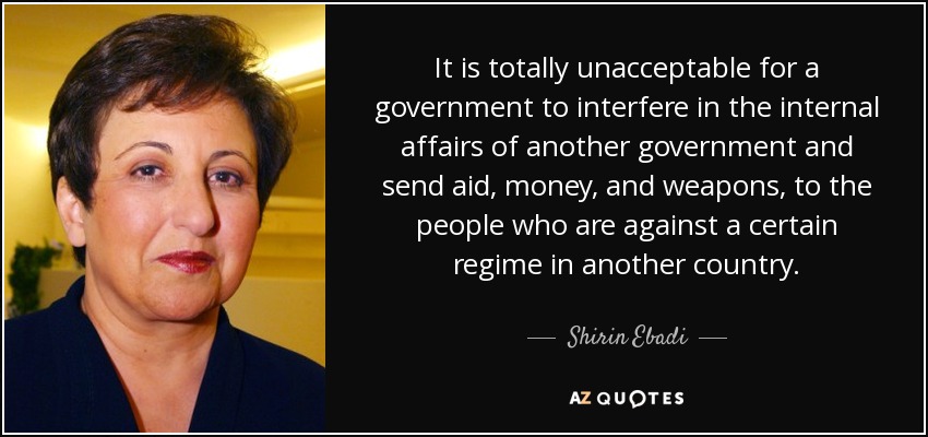 It is totally unacceptable for a government to interfere in the internal affairs of another government and send aid, money, and weapons, to the people who are against a certain regime in another country. - Shirin Ebadi